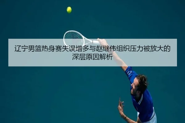 辽宁男篮热身赛失误增多与赵继伟组织压力被放大的深层原因解析